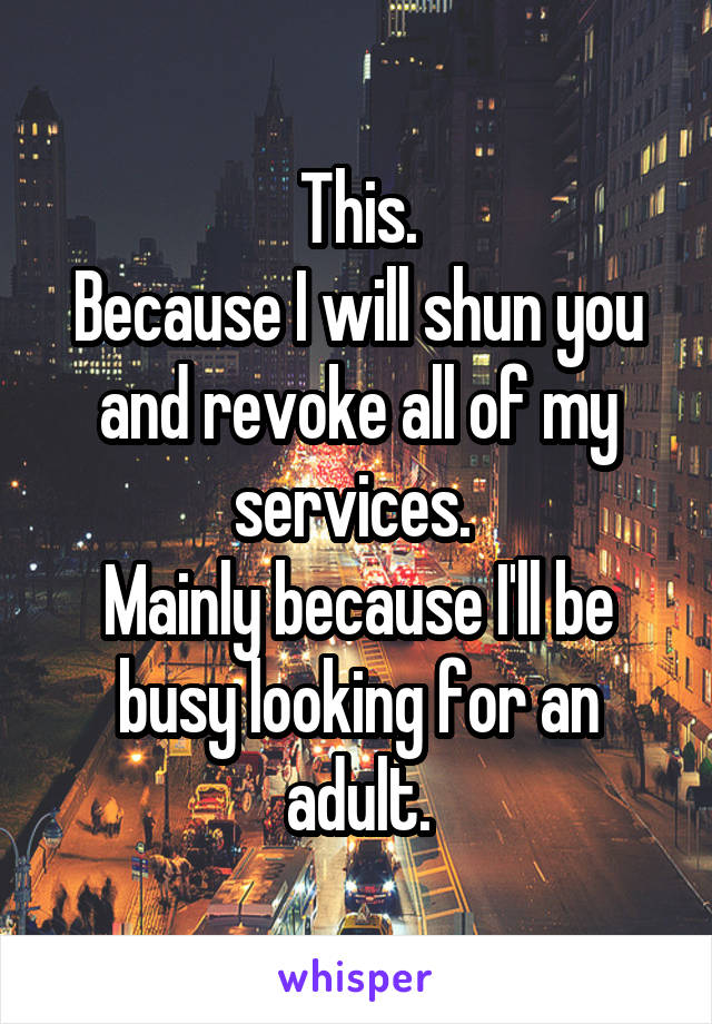 This.
Because I will shun you and revoke all of my services. 
Mainly because I'll be busy looking for an adult.