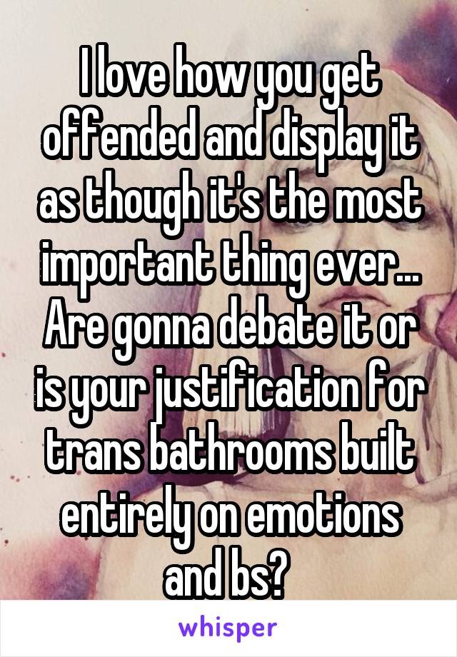 I love how you get offended and display it as though it's the most important thing ever... Are gonna debate it or is your justification for trans bathrooms built entirely on emotions and bs? 