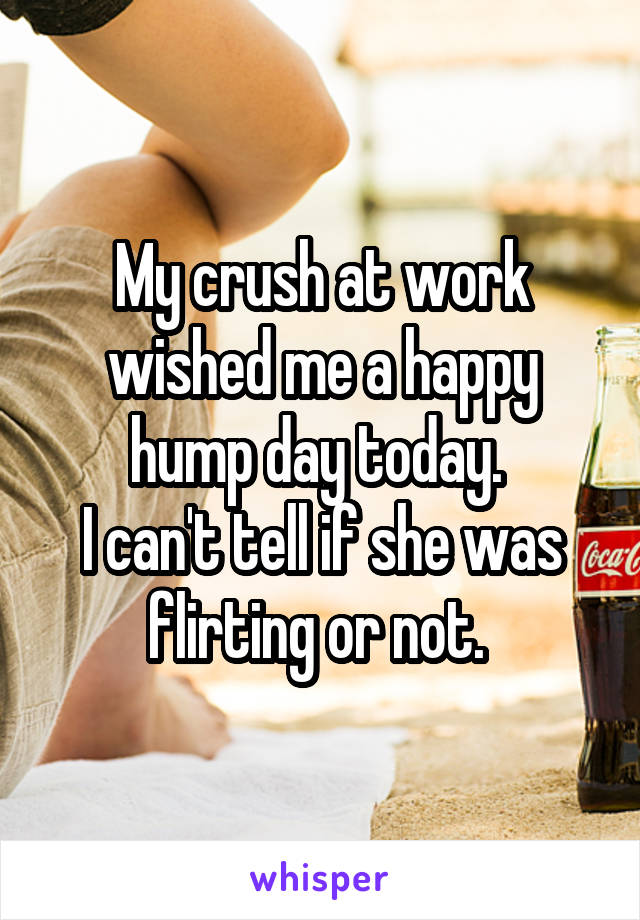  My crush at work wished me a happy hump day today. 
I can't tell if she was flirting or not. 