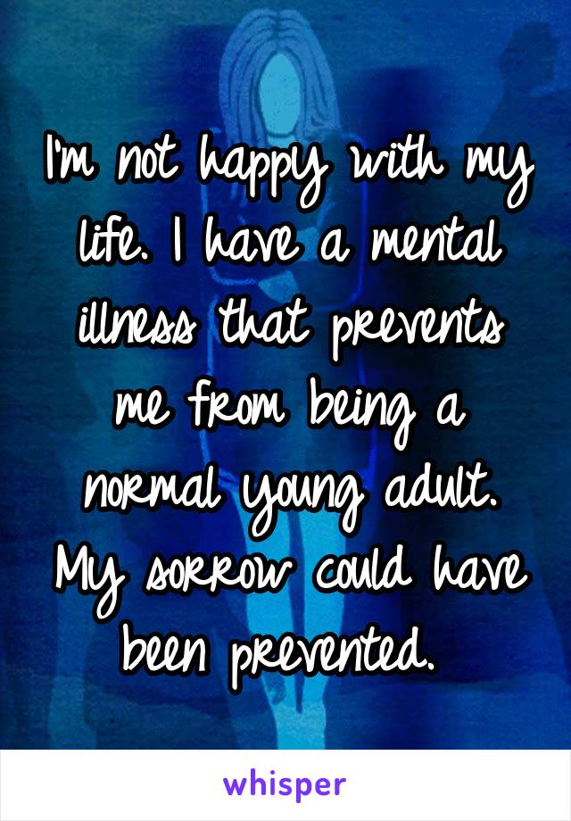 I'm not happy with my life. I have a mental illness that prevents me from being a normal young adult. My sorrow could have been prevented. 