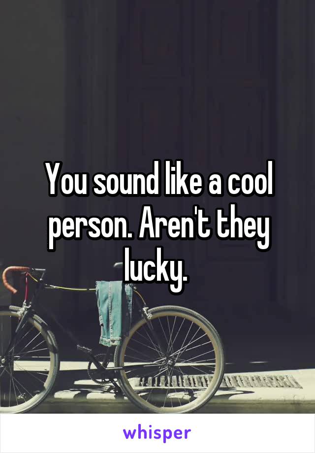 You sound like a cool person. Aren't they lucky. 