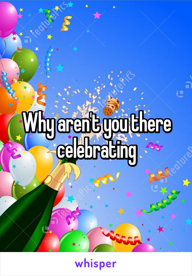 Why aren't you there celebrating