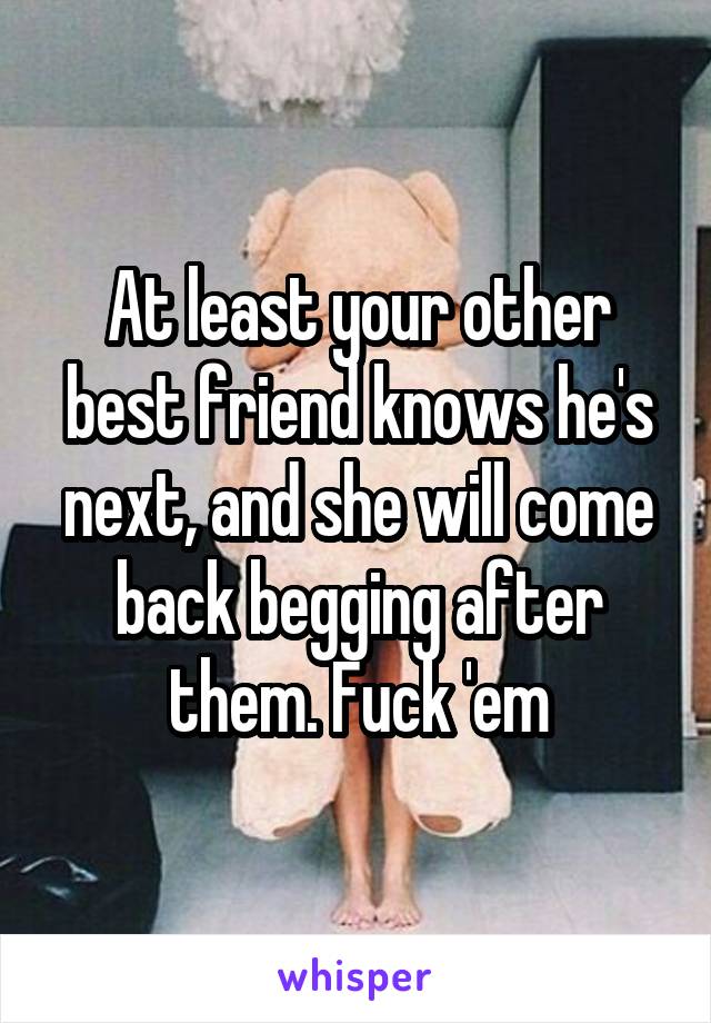 At least your other best friend knows he's next, and she will come back begging after them. Fuck 'em
