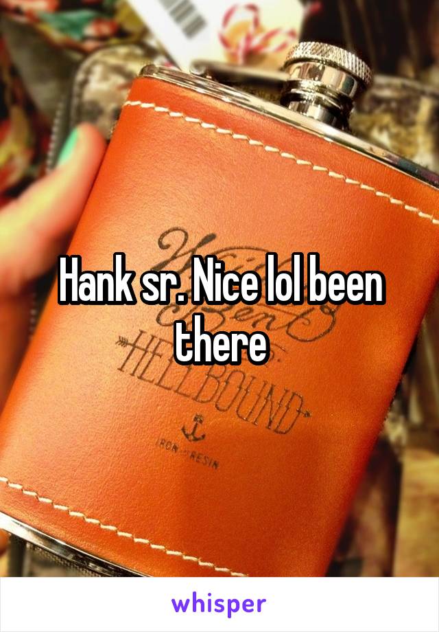 Hank sr. Nice lol been there