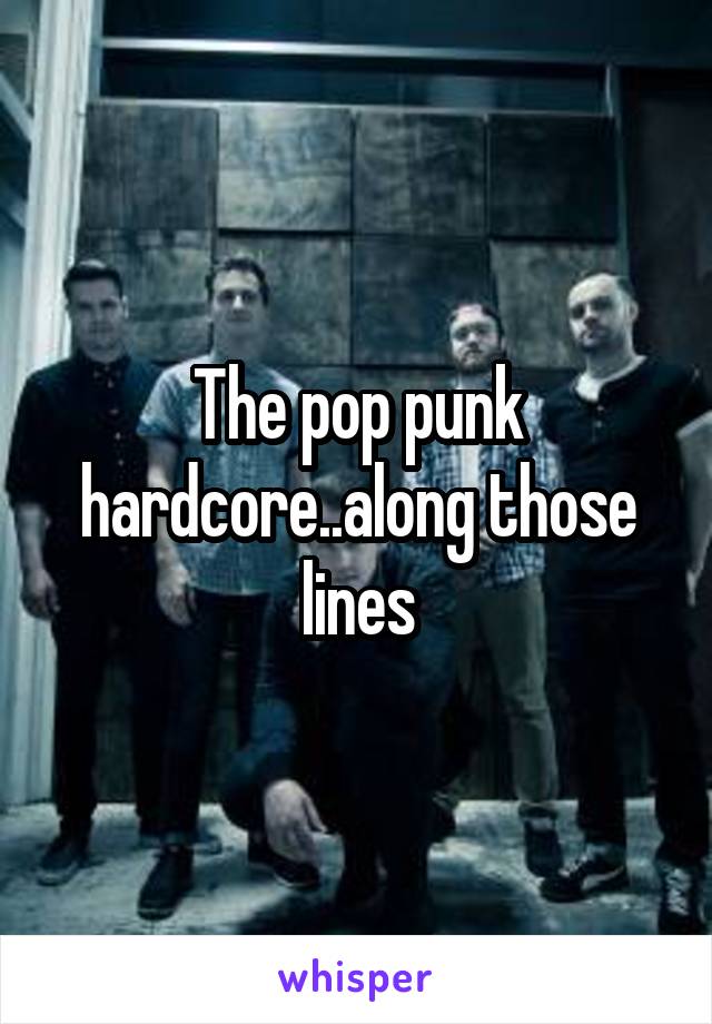 The pop punk hardcore..along those lines