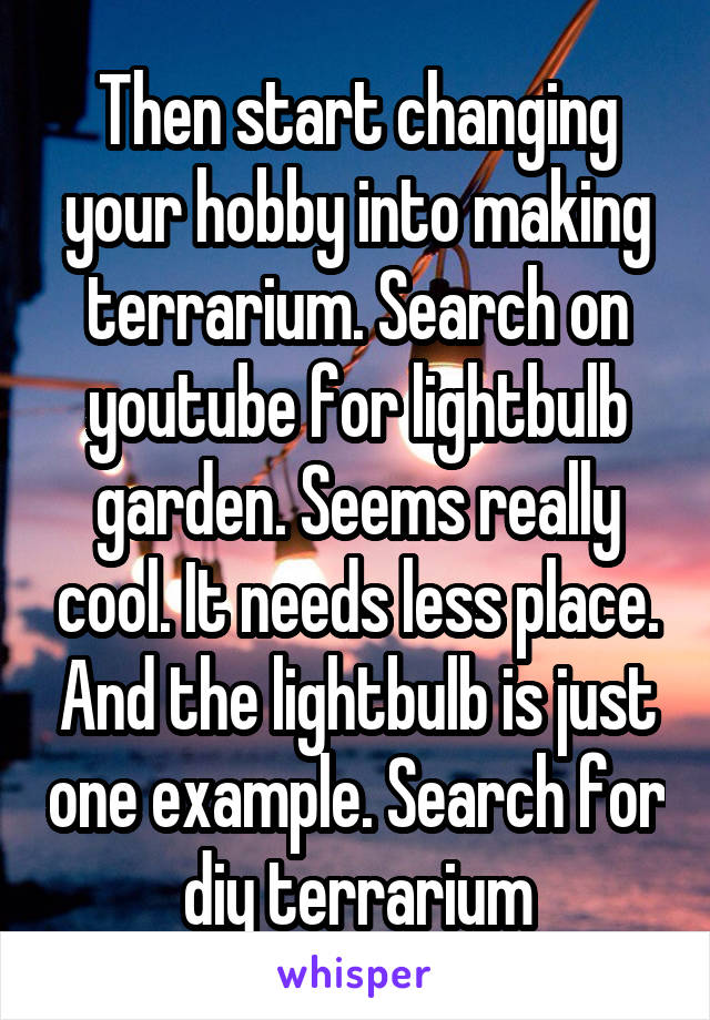 Then start changing your hobby into making terrarium. Search on youtube for lightbulb garden. Seems really cool. It needs less place. And the lightbulb is just one example. Search for diy terrarium