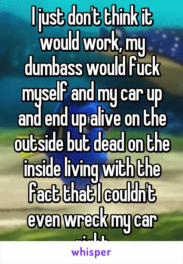 I just don't think it would work, my dumbass would fuck myself and my car up and end up alive on the outside but dead on the inside living with the fact that I couldn't even wreck my car right
