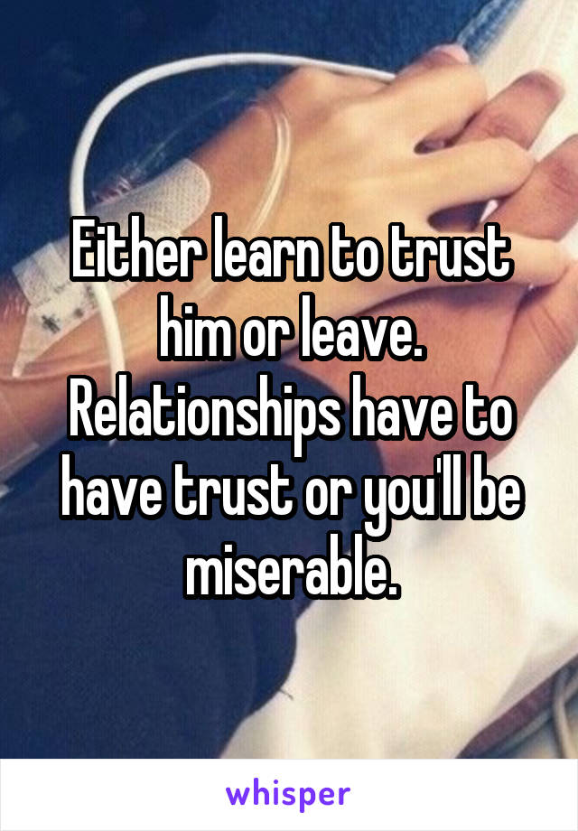 Either learn to trust him or leave. Relationships have to have trust or you'll be miserable.