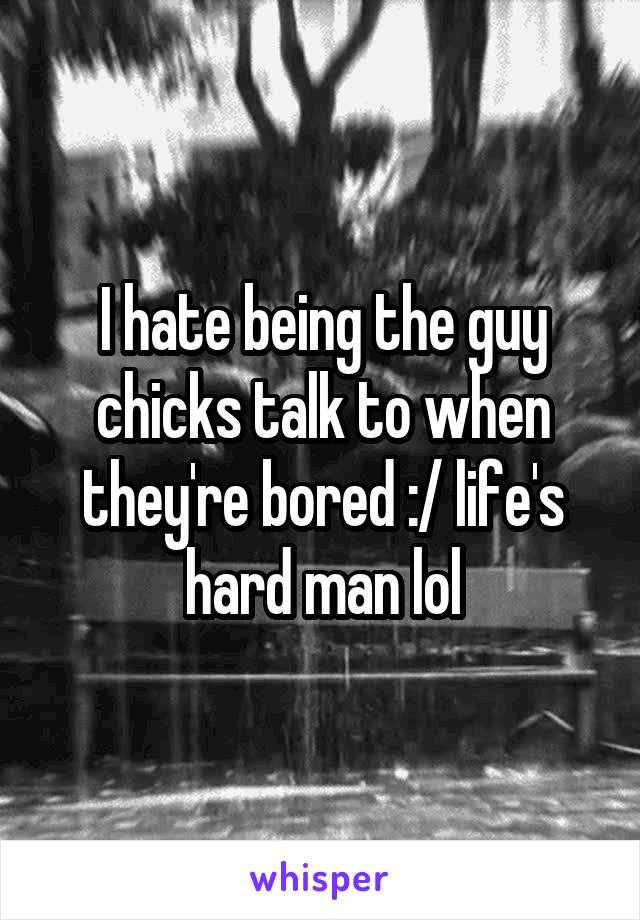 I hate being the guy chicks talk to when they're bored :/ life's hard man lol