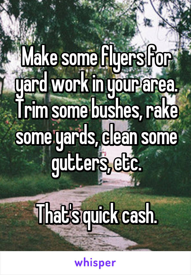 Make some flyers for yard work in your area. Trim some bushes, rake some yards, clean some gutters, etc.

That's quick cash.