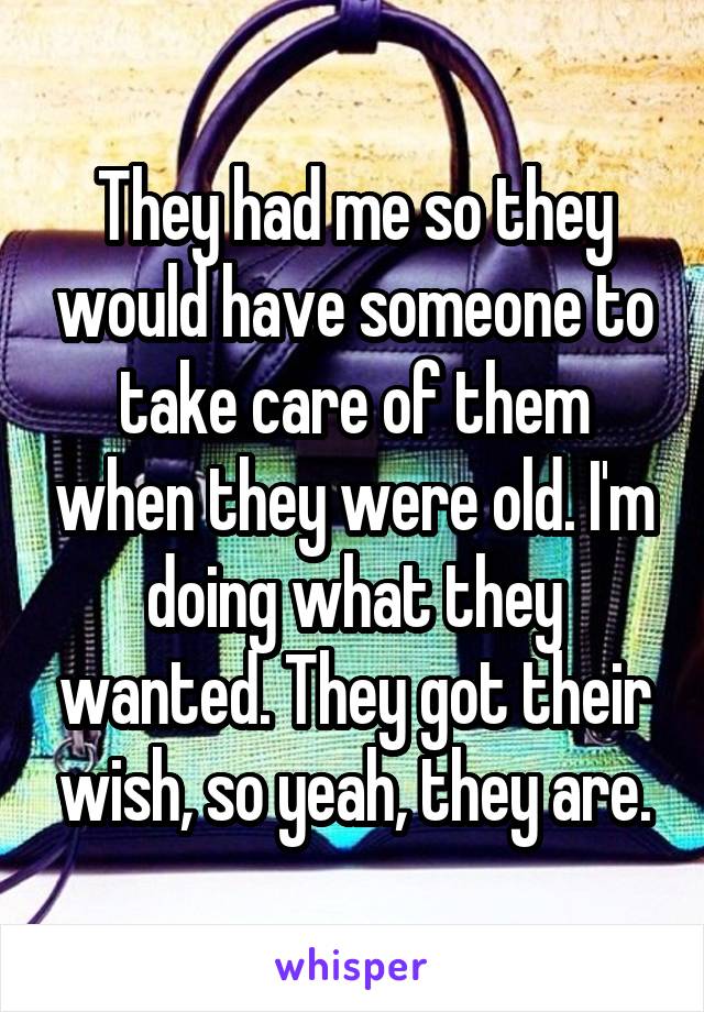 They had me so they would have someone to take care of them when they were old. I'm doing what they wanted. They got their wish, so yeah, they are.