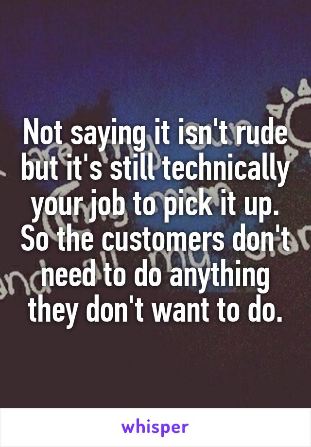 Not saying it isn't rude but it's still technically your job to pick it up. So the customers don't need to do anything they don't want to do.