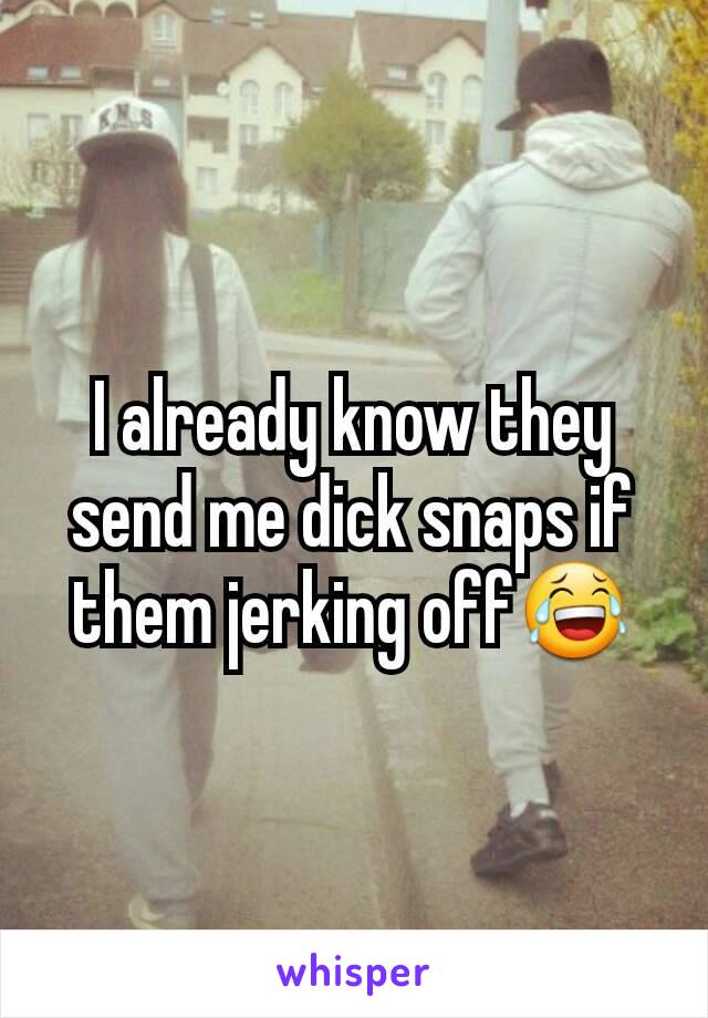 I already know they send me dick snaps if them jerking off😂