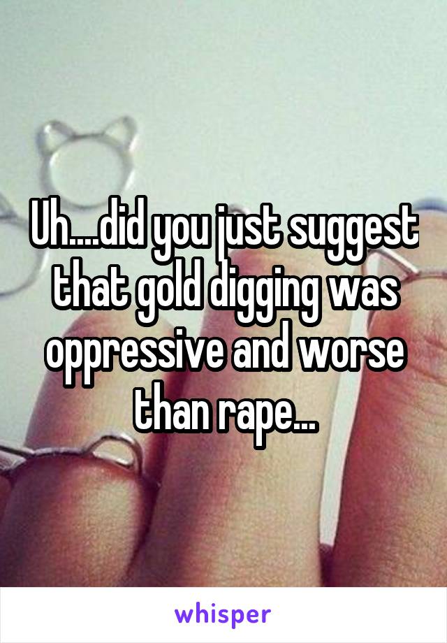 Uh....did you just suggest that gold digging was oppressive and worse than rape...