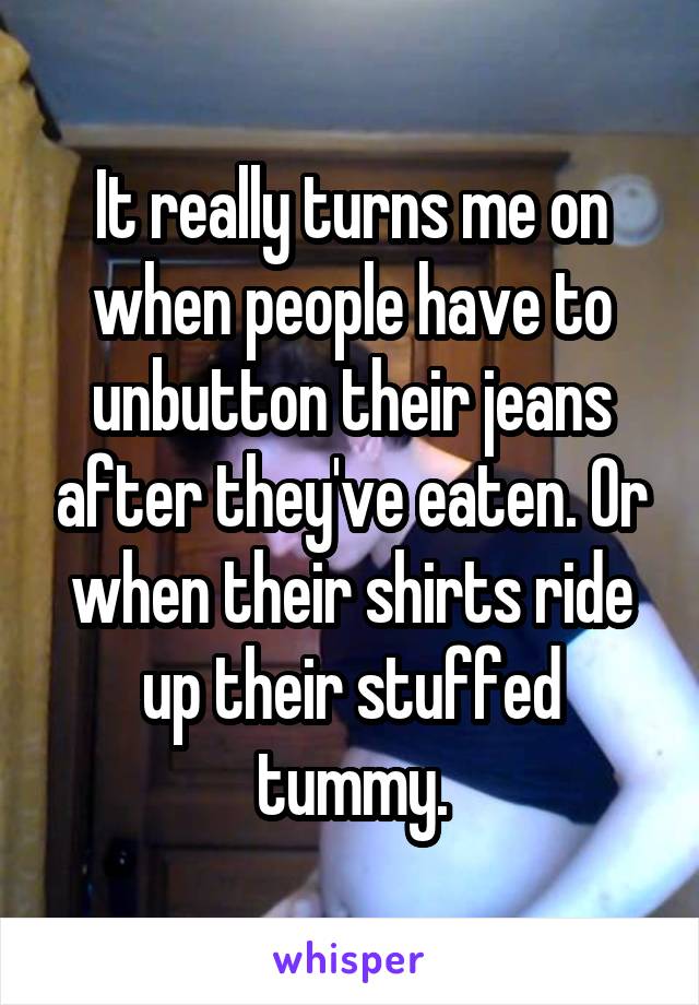 It really turns me on when people have to unbutton their jeans after they've eaten. Or when their shirts ride up their stuffed tummy.