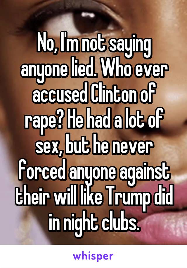 No, I'm not saying anyone lied. Who ever accused Clinton of rape? He had a lot of sex, but he never forced anyone against their will like Trump did in night clubs.