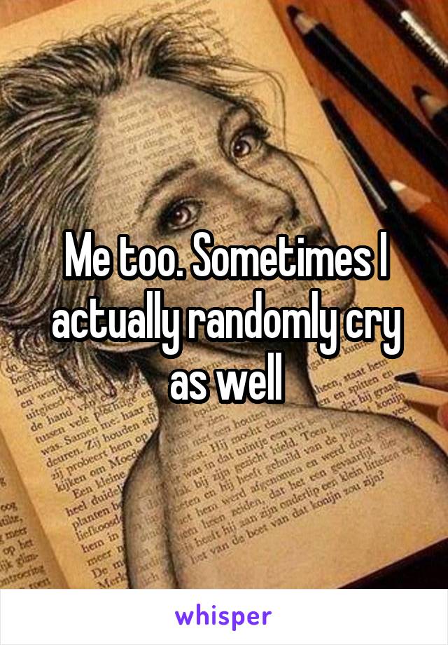 Me too. Sometimes I actually randomly cry as well