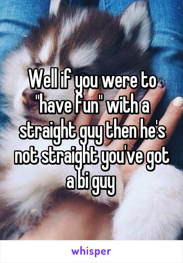 Well if you were to "have fun" with a straight guy then he's not straight you've got a bi guy 