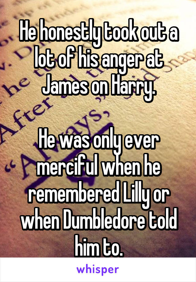 He honestly took out a lot of his anger at James on Harry.

He was only ever merciful when he remembered Lilly or when Dumbledore told him to.