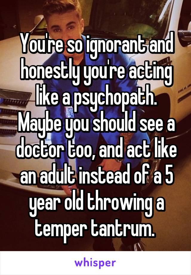 You're so ignorant and honestly you're acting like a psychopath. Maybe you should see a doctor too, and act like an adult instead of a 5 year old throwing a temper tantrum. 