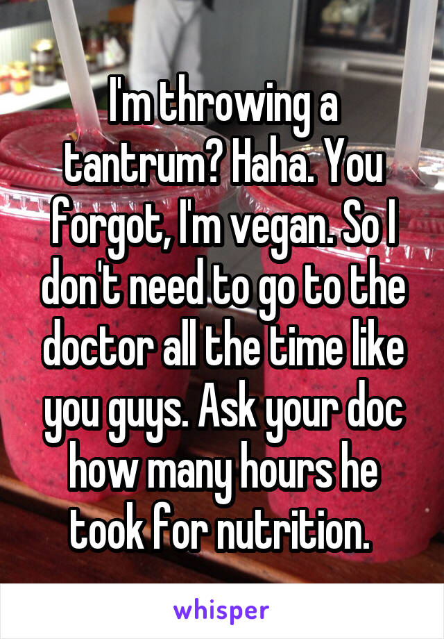 I'm throwing a tantrum? Haha. You forgot, I'm vegan. So I don't need to go to the doctor all the time like you guys. Ask your doc how many hours he took for nutrition. 