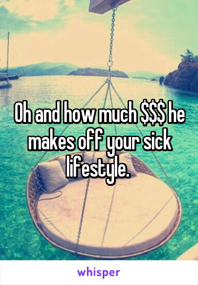 Oh and how much $$$ he makes off your sick lifestyle. 