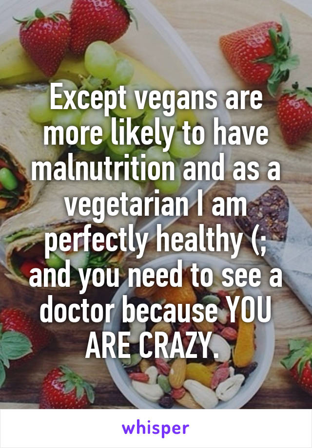 Except vegans are more likely to have malnutrition and as a vegetarian I am perfectly healthy (; and you need to see a doctor because YOU ARE CRAZY. 