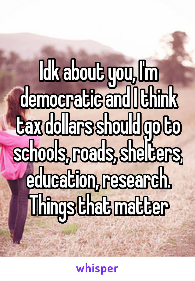 Idk about you, I'm democratic and I think tax dollars should go to schools, roads, shelters, education, research. Things that matter