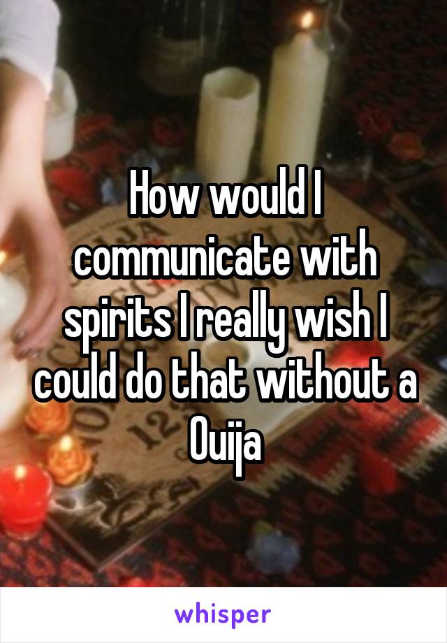 How would I communicate with spirits I really wish I could do that without a Ouija