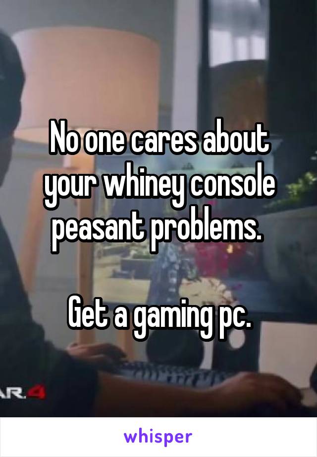 No one cares about your whiney console peasant problems. 

Get a gaming pc.