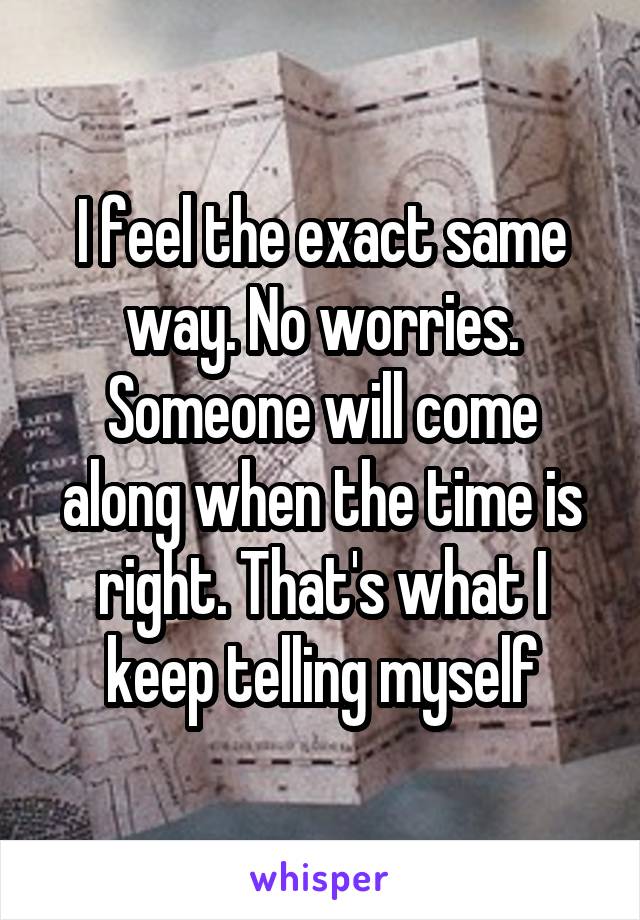 I feel the exact same way. No worries. Someone will come along when the time is right. That's what I keep telling myself