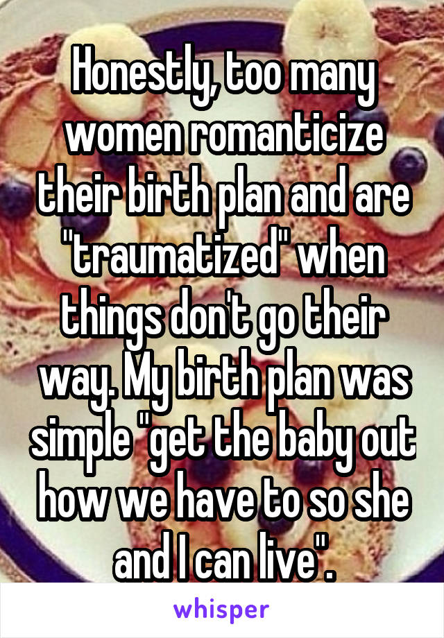 Honestly, too many women romanticize their birth plan and are "traumatized" when things don't go their way. My birth plan was simple "get the baby out how we have to so she and I can live".