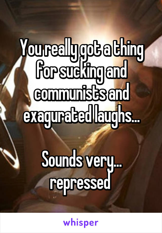 You really got a thing for sucking and communists and exagurated laughs...

Sounds very... repressed 