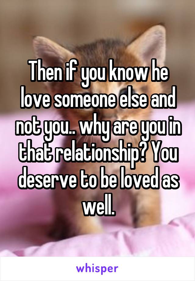 Then if you know he love someone else and not you.. why are you in that relationship? You deserve to be loved as well.
