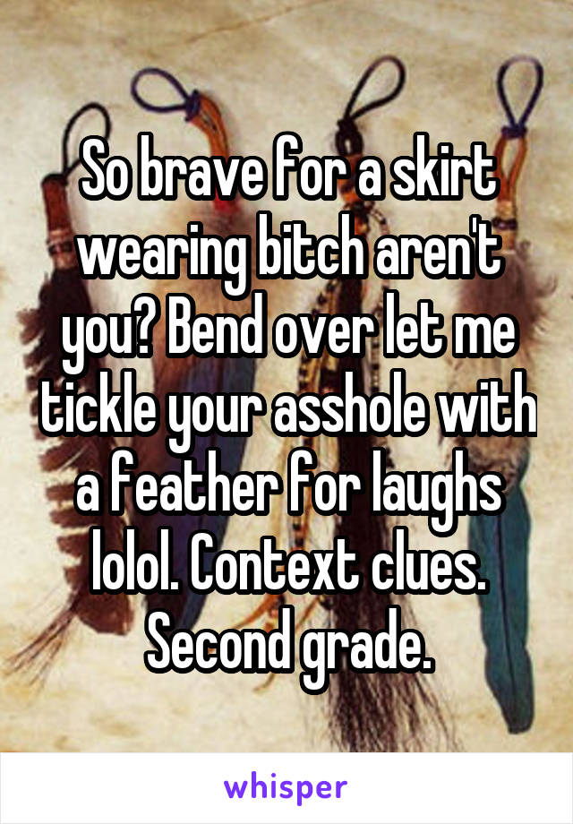 So brave for a skirt wearing bitch aren't you? Bend over let me tickle your asshole with a feather for laughs lolol. Context clues. Second grade.