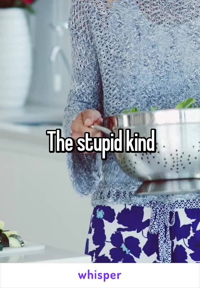 The stupid kind