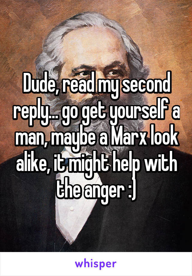 Dude, read my second reply... go get yourself a man, maybe a Marx look alike, it might help with the anger :)