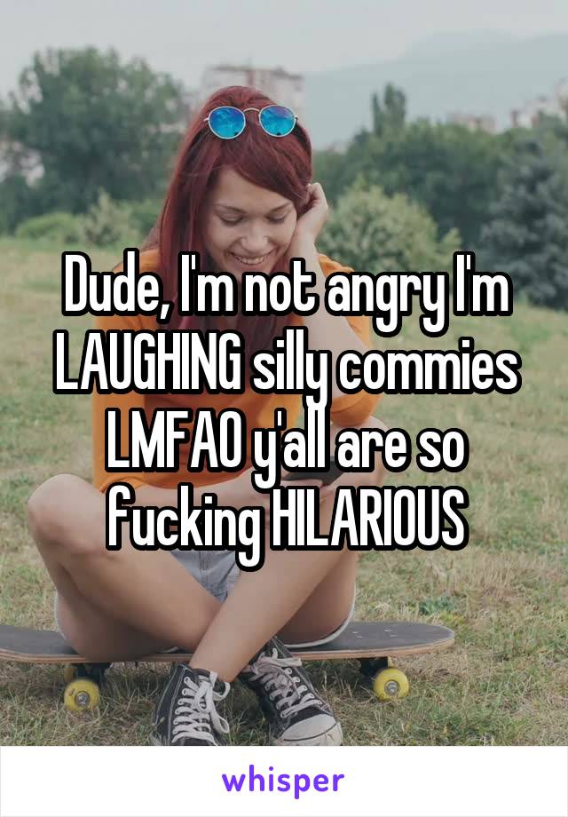 Dude, I'm not angry I'm LAUGHING silly commies LMFAO y'all are so fucking HILARIOUS