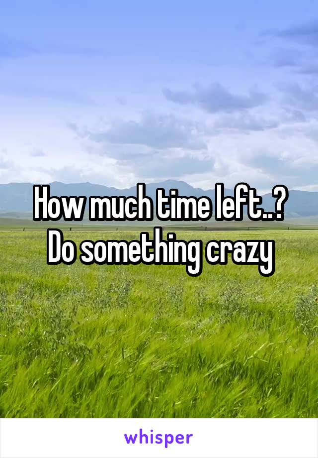 How much time left..? Do something crazy