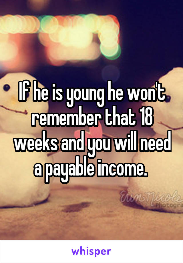 If he is young he won't remember that 18 weeks and you will need a payable income. 