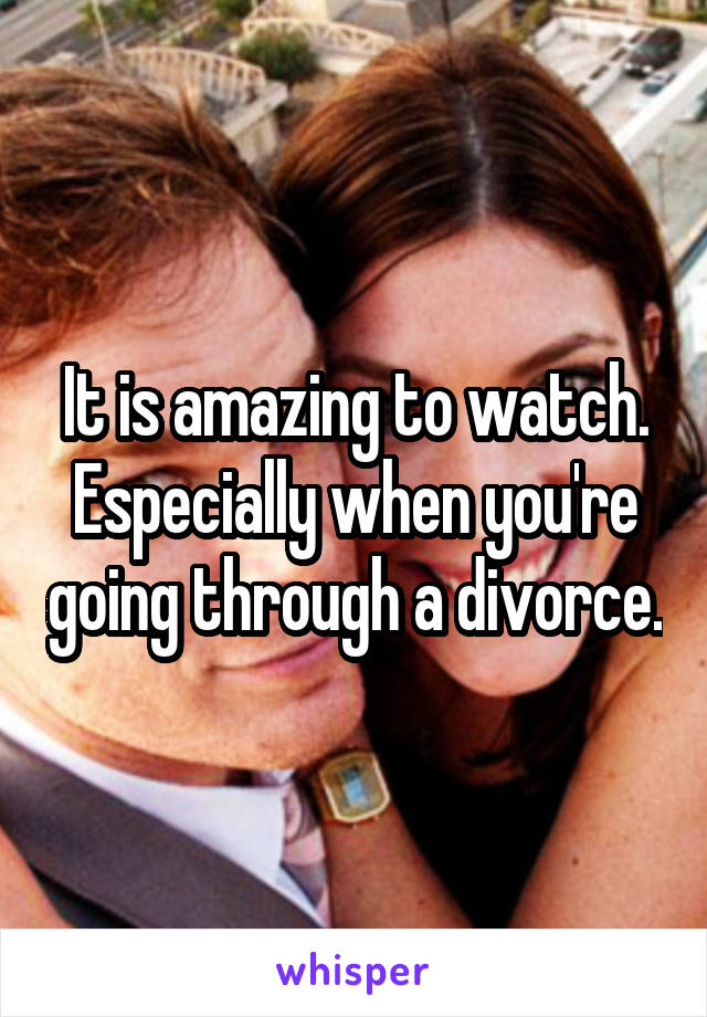 It is amazing to watch. Especially when you're going through a divorce.