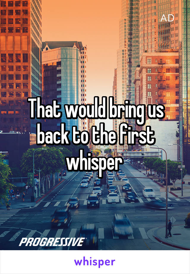 That would bring us back to the first whisper 