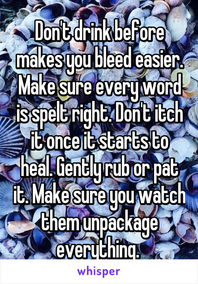 Don't drink before makes you bleed easier. Make sure every word is spelt right. Don't itch it once it starts to heal. Gently rub or pat it. Make sure you watch them unpackage everything. 