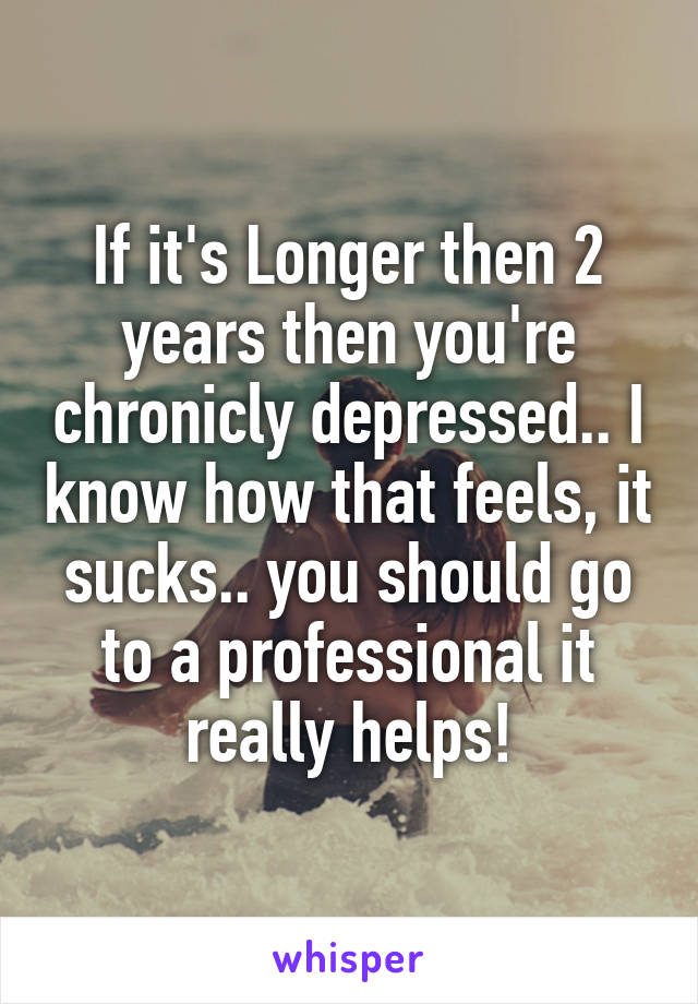 If it's Longer then 2 years then you're chronicly depressed.. I know how that feels, it sucks.. you should go to a professional it really helps!