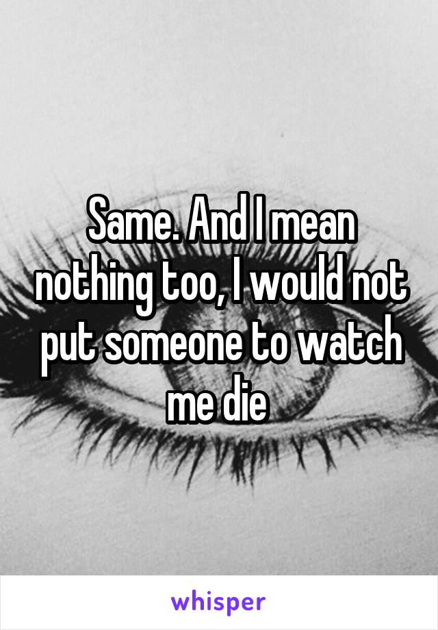 Same. And I mean nothing too, I would not put someone to watch me die 