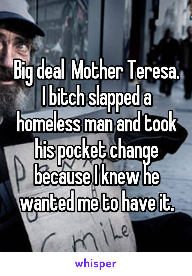 Big deal  Mother Teresa. I bitch slapped a homeless man and took his pocket change because I knew he wanted me to have it.