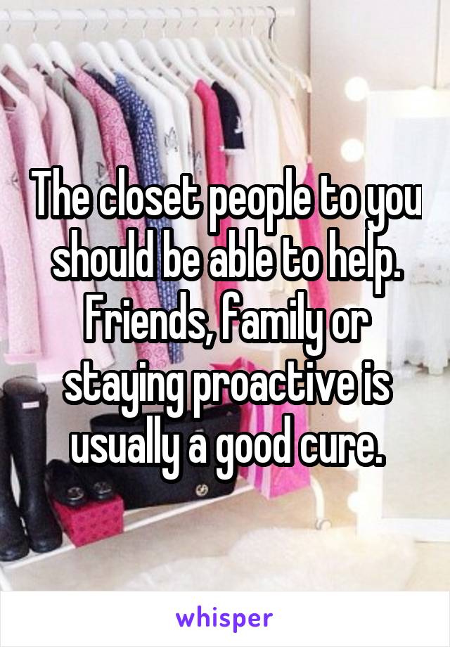 The closet people to you should be able to help. Friends, family or staying proactive is usually a good cure.