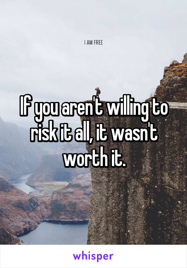 If you aren't willing to risk it all, it wasn't worth it.