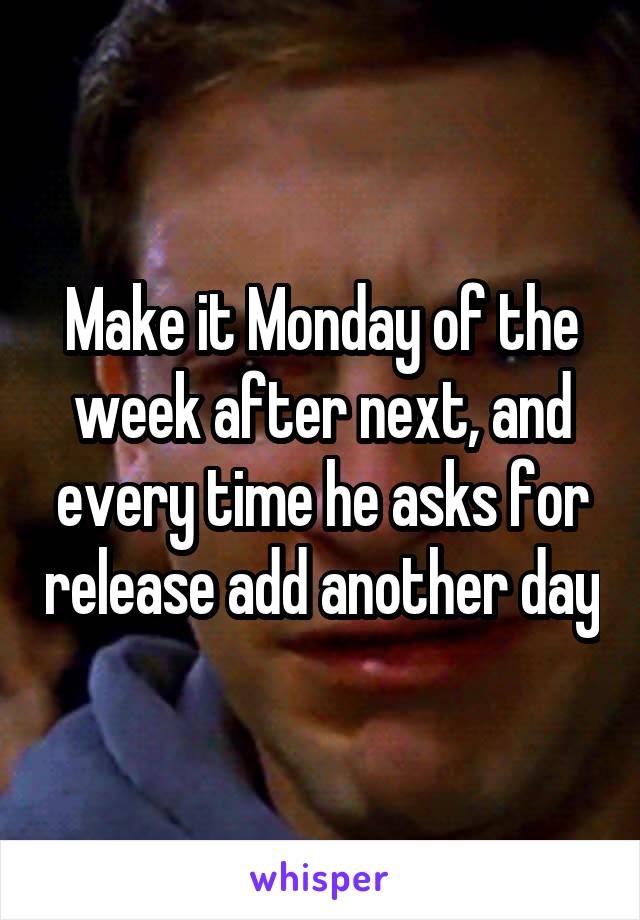 Make it Monday of the week after next, and every time he asks for release add another day