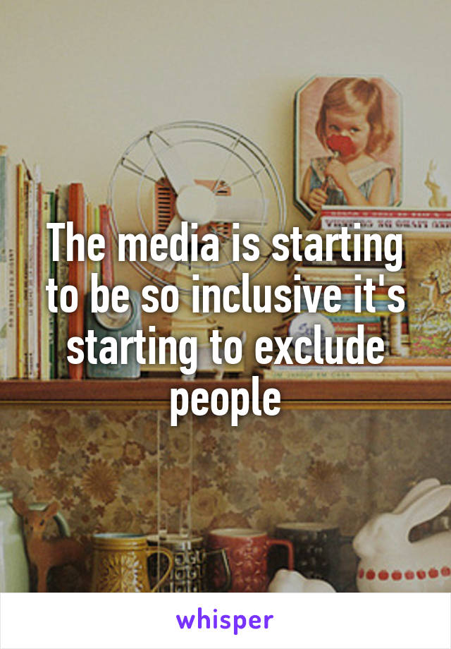 The media is starting to be so inclusive it's starting to exclude people